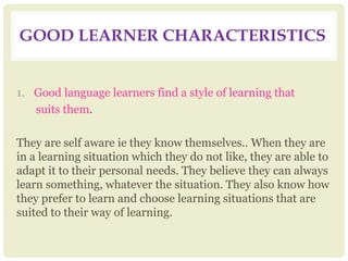 GOOD LEARNER CHARACTERISTICS
1. Good language learners find a style of learning that
suits them.
They are self aware ie they know themselves.. When they are
in a learning situation which they do not like, they are able to
adapt it to their personal needs. They believe they can always
learn something, whatever the situation. They also know how
they prefer to learn and choose learning situations that are
suited to their way of learning.
 