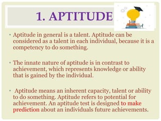 1. APTITUDE
• Aptitude in general is a talent. Aptitude can be
considered as a talent in each individual, because it is a
competency to do something.
• The innate nature of aptitude is in contrast to
achievement, which represents knowledge or ability
that is gained by the individual.
• Aptitude means an inherent capacity, talent or ability
to do something. Aptitude refers to potential for
achievement. An aptitude test is designed to make
prediction about an individuals future achievements.
 