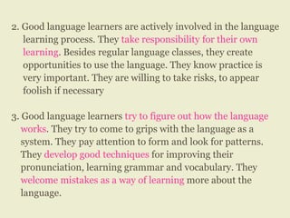 2. Good language learners are actively involved in the language
learning process. They take responsibility for their own
learning. Besides regular language classes, they create
opportunities to use the language. They know practice is
very important. They are willing to take risks, to appear
foolish if necessary
3. Good language learners try to figure out how the language
works. They try to come to grips with the language as a
system. They pay attention to form and look for patterns.
They develop good techniques for improving their
pronunciation, learning grammar and vocabulary. They
welcome mistakes as a way of learning more about the
language.
 