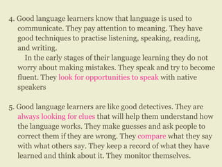 4. Good language learners know that language is used to
communicate. They pay attention to meaning. They have
good techniques to practise listening, speaking, reading,
and writing.
In the early stages of their language learning they do not
worry about making mistakes. They speak and try to become
fluent. They look for opportunities to speak with native
speakers
5. Good language learners are like good detectives. They are
always looking for clues that will help them understand how
the language works. They make guesses and ask people to
correct them if they are wrong. They compare what they say
with what others say. They keep a record of what they have
learned and think about it. They monitor themselves.
 