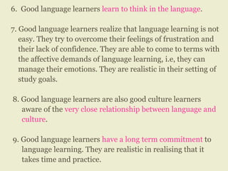 6. Good language learners learn to think in the language.
7. Good language learners realize that language learning is not
easy. They try to overcome their feelings of frustration and
their lack of confidence. They are able to come to terms with
the affective demands of language learning, i.e, they can
manage their emotions. They are realistic in their setting of
study goals.
8. Good language learners are also good culture learners
aware of the very close relationship between language and
culture.
9. Good language learners have a long term commitment to
language learning. They are realistic in realising that it
takes time and practice.
 