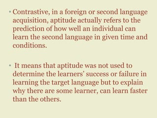 • Contrastive, in a foreign or second language
acquisition, aptitude actually refers to the
prediction of how well an individual can
learn the second language in given time and
conditions.
• It means that aptitude was not used to
determine the learners’ success or failure in
learning the target language but to explain
why there are some learner, can learn faster
than the others.
 