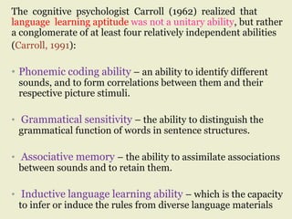 The cognitive psychologist Carroll (1962) realized that
language learning aptitude was not a unitary ability, but rather
a conglomerate of at least four relatively independent abilities
(Carroll, 1991):
• Phonemic coding ability – an ability to identify different
sounds, and to form correlations between them and their
respective picture stimuli.
• Grammatical sensitivity – the ability to distinguish the
grammatical function of words in sentence structures.
• Associative memory – the ability to assimilate associations
between sounds and to retain them.
• Inductive language learning ability – which is the capacity
to infer or induce the rules from diverse language materials
 
