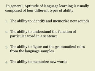 In general, Aptitude of language learning is usually
composed of four different types of ability
1. The ability to identify and memorize new sounds
2. The ability to understand the function of
particular word in a sentence
3. The ability to figure out the grammatical rules
from the language samples.
4. The ability to memorize new words
 