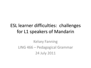 ESL learner difficulties:  challenges for L1 speakers of Mandarin  Kelsey Fanning LING 466 – Pedagogical Grammar 24 July 2011 
