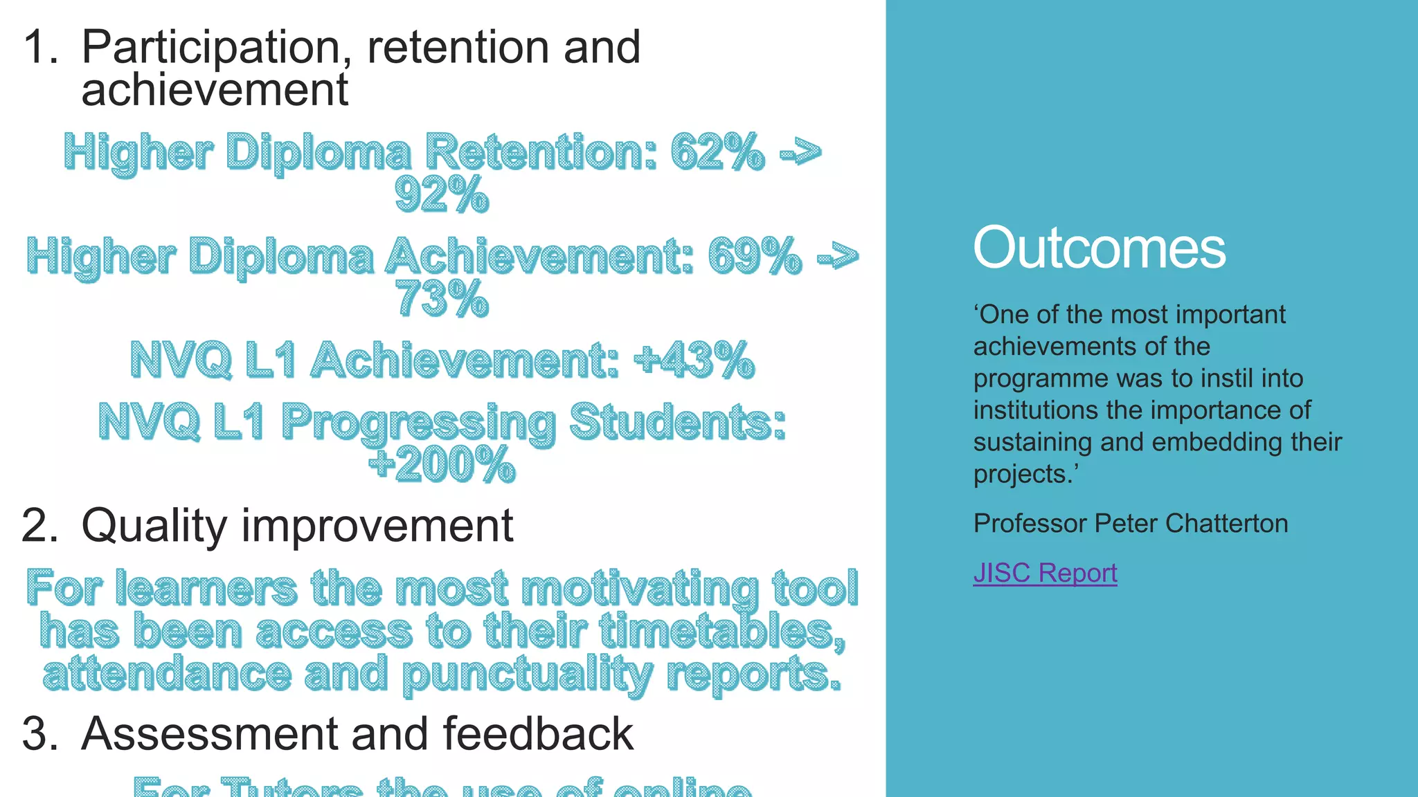 Outcomes
1. Participation, retention and
achievement
2. Quality improvement
3. Assessment and feedback
‘One of the most important
achievements of the
programme was to instil into
institutions the importance of
sustaining and embedding their
projects.’
Professor Peter Chatterton
JISC Report
 