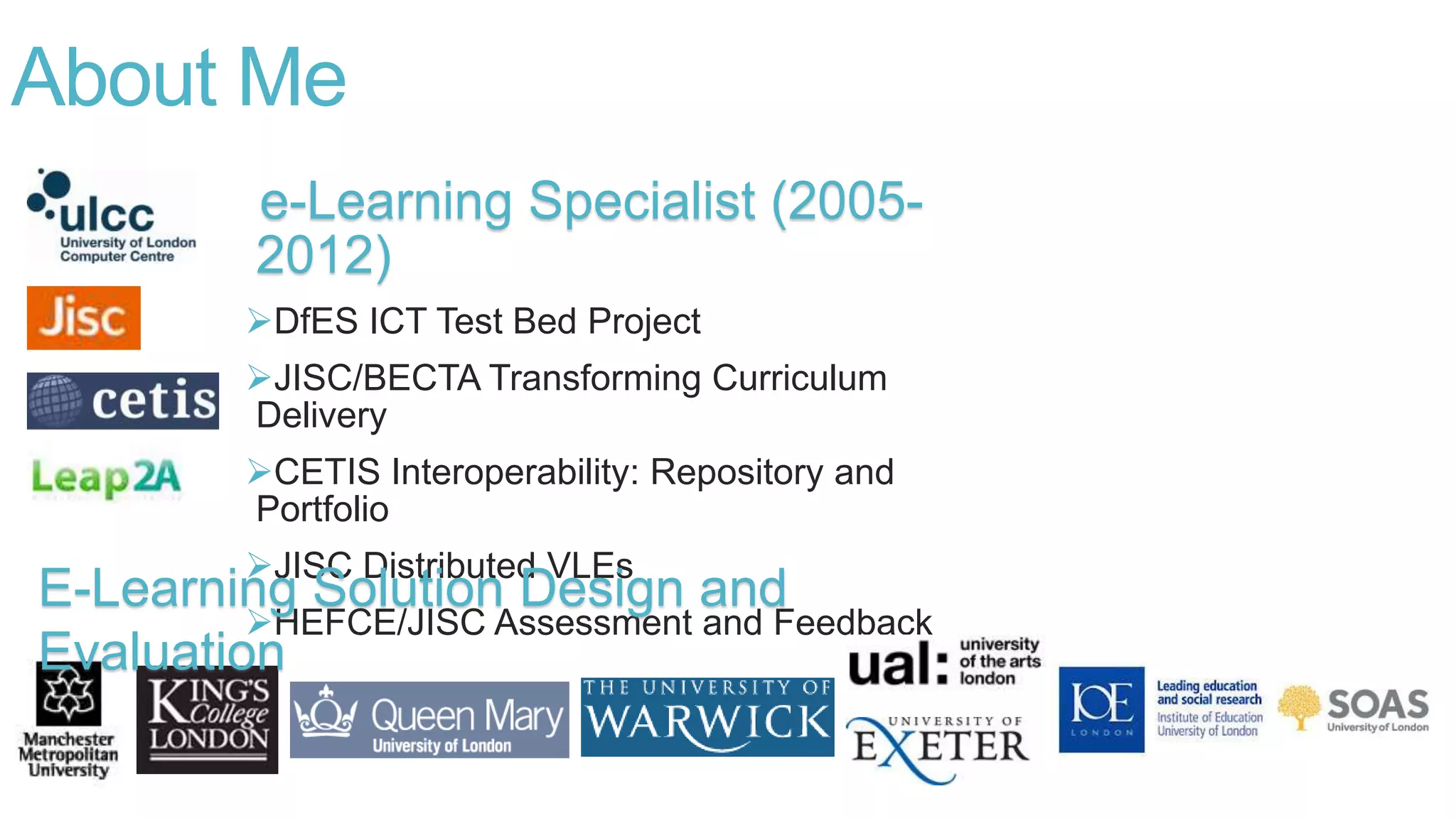 e-Learning Specialist (2005-
2012)
DfES ICT Test Bed Project
JISC/BECTA Transforming Curriculum
Delivery
CETIS Interoperability: Repository and
Portfolio
JISC Distributed VLEs
HEFCE/JISC Assessment and Feedback
About Me
E-Learning Solution Design and
Evaluation
 