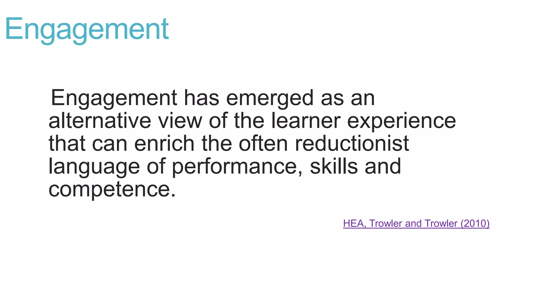 Engagement
Engagement has emerged as an
alternative view of the learner experience
that can enrich the often reductionist
language of performance, skills and
competence.
HEA, Trowler and Trowler (2010)
 