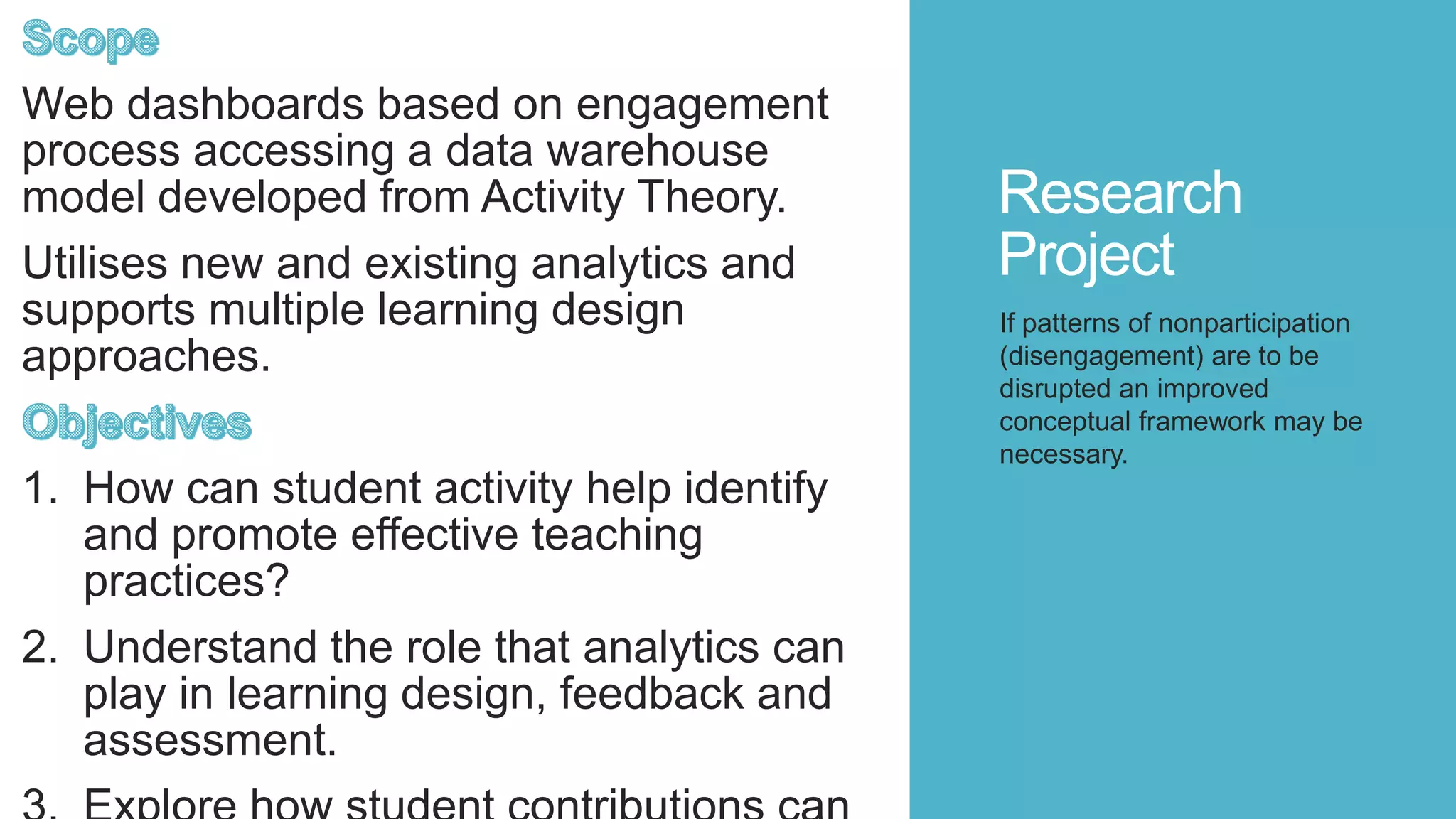 Research
Project
Web dashboards based on engagement
process accessing a data warehouse
model developed from Activity Theory.
Utilises new and existing analytics and
supports multiple learning design
approaches.
1. How can student activity help identify
and promote effective teaching
practices?
2. Understand the role that analytics can
play in learning design, feedback and
assessment.
If patterns of nonparticipation
(disengagement) are to be
disrupted an improved
conceptual framework may be
necessary.
 