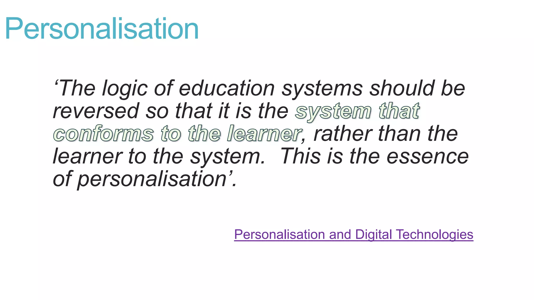 Personalisation
‘The logic of education systems should be
reversed so that it is the
, rather than the
learner to the system. This is the essence
of personalisation’.
Personalisation and Digital Technologies
 