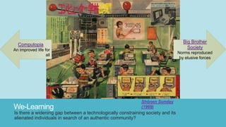 We-Learning
Is there a widening gap between a technologically constraining society and its
alienated individuals in search of an authentic community?
Shōnen Sunday
(1969)
Computopia
An improved life for
all
Big Brother
Society
Norms reproduced
by elusive forces
 