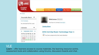 VLE
Learn – offer learners access to course materials, the learning resource centre,
assessment tools and collaboration using forums, discussion boards and chat.
 