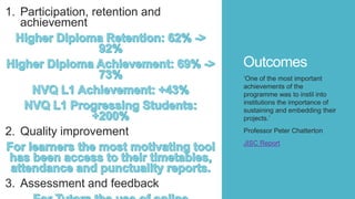 Outcomes
1. Participation, retention and
achievement
2. Quality improvement
3. Assessment and feedback
‘One of the most important
achievements of the
programme was to instil into
institutions the importance of
sustaining and embedding their
projects.’
Professor Peter Chatterton
JISC Report
 