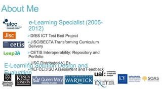 e-Learning Specialist (2005-
2012)
DfES ICT Test Bed Project
JISC/BECTA Transforming Curriculum
Delivery
CETIS Interoperability: Repository and
Portfolio
JISC Distributed VLEs
HEFCE/JISC Assessment and Feedback
About Me
E-Learning Solution Design and
Evaluation
 