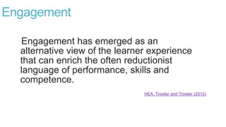 Engagement
Engagement has emerged as an
alternative view of the learner experience
that can enrich the often reductionist
language of performance, skills and
competence.
HEA, Trowler and Trowler (2010)
 
