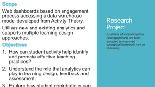 Research
Project
Web dashboards based on engagement
process accessing a data warehouse
model developed from Activity Theory.
Utilises new and existing analytics and
supports multiple learning design
approaches.
1. How can student activity help identify
and promote effective teaching
practices?
2. Understand the role that analytics can
play in learning design, feedback and
assessment.
If patterns of nonparticipation
(disengagement) are to be
disrupted an improved
conceptual framework may be
necessary.
 