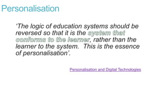 Personalisation
‘The logic of education systems should be
reversed so that it is the
, rather than the
learner to the system. This is the essence
of personalisation’.
Personalisation and Digital Technologies
 