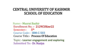 CENTRAL UNIVERSITY OF KASHMIR
SCHOOL OF EDUCATION
Name:- Musrat Bashir
Enrollment No. :- 2129CUKmr22
Semester:- 5th
Course Code:- IBM-C-503
Course Title:- Process Of Education
Topic:- Learner engagement and exploring
Submitted To:- Dr. Nasiya
 