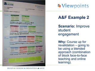 A&F Example 2  Scenario:  Improve student engagement Why:  Course up for revalidation – going to be using a blended approach (combination of block face-to-face teaching and online learning). 