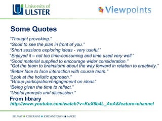 Some Quotes  “ Thought provoking.” “ Good to see the plan in front of you.” “ Short sessions exploring ideas - very useful. ” “ Enjoyed it – not too time-consuming and time used very well. ” “ Good material supplied to encourage wider consideration.” "Got the team to brainstorm about the way forward in relation to creativity.” “ Better face to face interaction with course team.” “ Look at the holistic approach.” “Group participation/engagement on ideas” “ Being given the time to reflect.” “ Useful prompts and discussion.” From library http://www.youtube.com/watch?v=KuX6b4L_AoA&feature=channel 