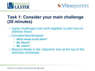 Task 1: Consider your main challenge (20 minutes) Agree challenges and work together to plan how to address these. Consider/decide/agree What needs to be done? By whom? By  when? Record details in the ‘objective’ box at the top of the laminate worksheet. 