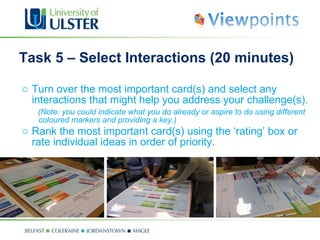 Task 5 – Select Interactions (20 minutes) Turn over the most important card(s) and select any interactions that might help you address your challenge(s).  (Note: you could indicate what you do already or aspire to do using different coloured markers and providing a key.) Rank the most important card(s) using the ‘rating’ box or rate individual ideas in order of priority.   
