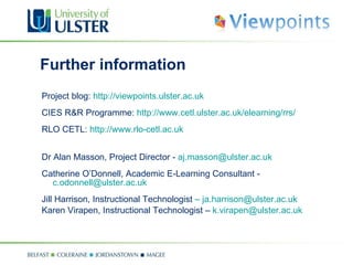 Further information Project blog:  http://viewpoints.ulster.ac.uk CIES R&R Programme:  http://www.cetl.ulster.ac.uk/elearning/rrs/ RLO CETL:  http://www.rlo-cetl.ac.uk Dr Alan Masson, Project Director -  [email_address] Catherine O’Donnell, Academic E-Learning Consultant -  [email_address] Jill Harrison, Instructional Technologist  –   [email_address] Karen Virapen, Instructional Technologist –  [email_address]   