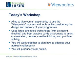 Today’s Workshop  Aims to give you an opportunity to use  the “Viewpoints” process and tools while considering the design and delivery of your programme Uses large laminated worksheets (with a student timeline) and best practice cards as prompts  to assist conversation, debate, creative thinking and problem solving. You will work together to plan how to address your agreed challenge(s). You will produce visual output. 