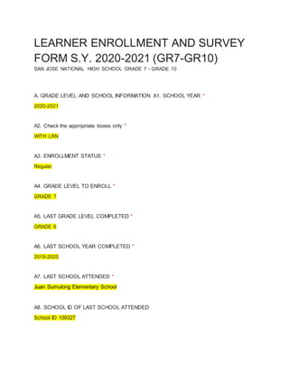 LEARNER ENROLLMENT AND SURVEY
FORM S.Y. 2020-2021 (GR7-GR10)
SAN JOSE NATIONAL HIGH SCHOOL GRADE 7 - GRADE 10
A. GRADE LEVEL AND SCHOOL INFORMATION A1. SCHOOL YEAR *
2020-2021
A2. Check the appropriate boxes only *
WITH LRN
A3. ENROLLMENT STATUS *
Regular
A4. GRADE LEVEL TO ENROLL *
GRADE 7
A5. LAST GRADE LEVEL COMPLETED *
GRADE 6
A6. LAST SCHOOL YEAR COMPLETED *
2019-2020
A7. LAST SCHOOL ATTENDED *
Juan Sumulong Elementary School
A8. SCHOOL ID OF LAST SCHOOL ATTENDED
School ID 109327
 