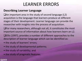 LEARNER ERRORS
Describing Learner Language
An important area in the study of second language (L2)
acquisition is the language that learners produce at different
stages of their development. Learner language can provide the
researcher with insights into the process of acquisition.
For many researchers, although not all, it constitutes the most
important source of information about how learners learn an L2.
Ellis (1997), provides a number of different approaches to the
description of learner language which can be identified as:
• the study of learners’ errors;
• the study of developmental patterns;
• the study of variability; and
• the study of pragmatic features.
 