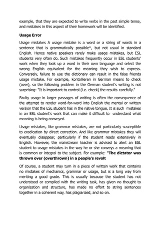 example, that they are expected to write verbs in the past simple tense,
and mistakes in this aspect of their homework will be identified.
Usage Error
Usage mistakes A usage mistake is a word or a string of words in a
sentence that is grammatically possible*, but not usual in standard
English. Hence native speakers rarely make usage mistakes, but ESL
students very often do. Such mistakes frequently occur in ESL students'
work when they look up a word in their own language and select the
wrong English equivalent for the meaning they wish to express.
Conversely, failure to use the dictionary can result in the false friends
usage mistake. For example, kontollieren in German means to check
(over), so the following problem in the German student's writing is not
surprising: "It is important to control (i.e. check) the results carefully."
Faulty usage in larger passages of writing is often the consequence of
the attempt to render word-for-word into English the mental or written
version that the ESL student has in the native tongue. It is such mistakes
in an ESL student's work that can make it difficult to understand what
meaning is being conveyed.
Usage mistakes, like grammar mistakes, are not particularly susceptible
to eradication by direct correction. And like grammar mistakes they will
eventually disappear, particularly if the student reads extensively in
English. However, the mainstream teacher is advised to alert an ESL
student to usage mistakes in the way he or she conveys a meaning that
is common or integral to the subject. For example: "The dictator was
thrown over (overthrown) in a people's revolt
Of course, a student may turn in a piece of written work that contains
no mistakes of mechanics, grammar or usage, but is a long way from
meriting a good grade. This is usually because the student has not
understood or complied with the writing task, has given no thought to
organization and structure, has made no effort to string sentences
together in a coherent way, has plagiarized, and so on.
 