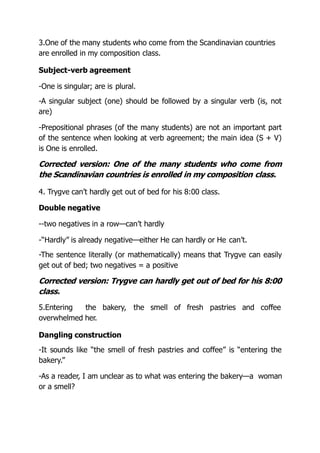 3.One of the many students who come from the Scandinavian countries
are enrolled in my composition class.
Subject-verb agreement
-One is singular; are is plural.
-A singular subject (one) should be followed by a singular verb (is, not
are)
-Prepositional phrases (of the many students) are not an important part
of the sentence when looking at verb agreement; the main idea (S + V)
is One is enrolled.
Corrected version: One of the many students who come from
the Scandinavian countries is enrolled in my composition class.
4. Trygve can’t hardly get out of bed for his 8:00 class.
Double negative
--two negatives in a row—can’t hardly
-“Hardly” is already negative—either He can hardly or He can’t.
-The sentence literally (or mathematically) means that Trygve can easily
get out of bed; two negatives = a positive
Corrected version: Trygve can hardly get out of bed for his 8:00
class.
5.Entering the bakery, the smell of fresh pastries and coffee
overwhelmed her.
Dangling construction
-It sounds like “the smell of fresh pastries and coffee” is “entering the
bakery.”
-As a reader, I am unclear as to what was entering the bakery—a woman
or a smell?
 