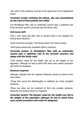-The actor of the sentence must be at the beginning of the independent
clause.
Corrected version: Entering the bakery, she was overwhelmed
by the smell of fresh pastries and coffee.
6.In Strindberg’s Miss Julie an aristocratic woman pays a nighttime visit
to the servants’ quarters and slept with the family valet.
Verb tense shift
-Pick a verb tense and stick with it; present tense is the standard for
writing about literature.
-Avoid verb tense changes—The woman pays/ The woman sleeps.
-Verb tenses should stay consistent within a sentence.
Corrected version: In Strindberg’s Miss Julie an aristocratic
woman pays a nighttime visit to the servants’ quarters and
sleeps with the family valet.
7.The Senator voted for the health care bill to the delight of the
opposition. Although he had to admit that there were certain provisions
with which he disagreed.
Sentence fragment
-Although indicates that the segment following should be joined to the
main clause.
-Things that sound like afterthoughts or additions are rarely complete
sentences.
-These two ideas can be combined to form one complex sentence;
otherwise, the second clause is a fragment.
Corrected version: The Senator voted for the health care bill to
the delight of the opposition although he had to admit there
were certain provisions with which he disagreed.
 