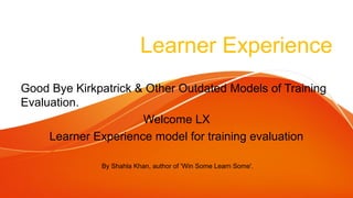 Learner Experience
Good Bye Kirkpatrick & Other Outdated Models of Training
Evaluation.
Welcome LX
Learner Experience model for training evaluation
By Shahla Khan, author of 'Win Some Learn Some'.
 