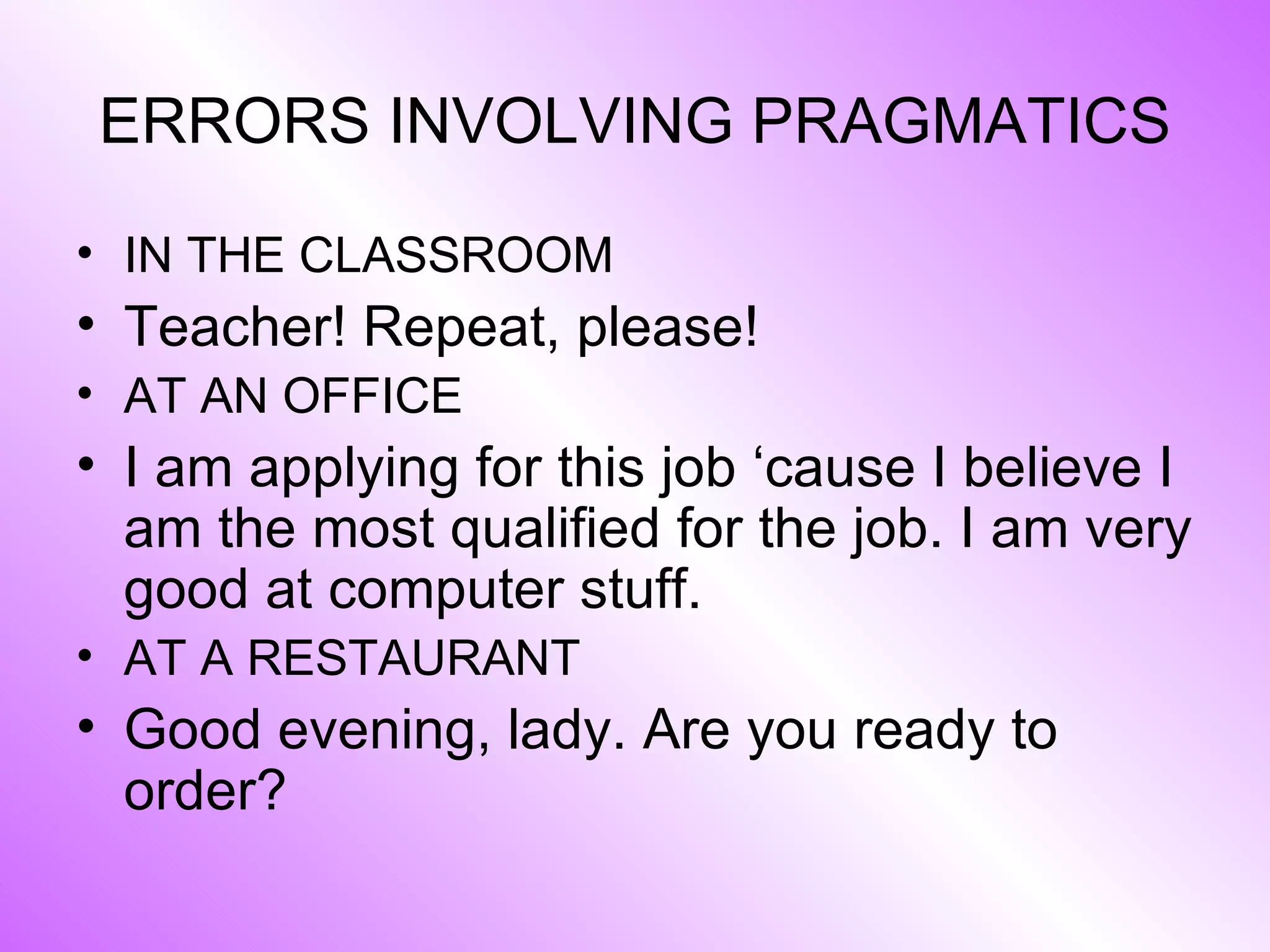 ERRORS INVOLVING PRAGMATICS IN THE CLASSROOM Teacher! Repeat, please! AT AN OFFICE I am applying for this job ‘cause I believe I am the most qualified for the job. I am very good at computer stuff. AT A RESTAURANT Good evening, lady. Are you ready to order? 