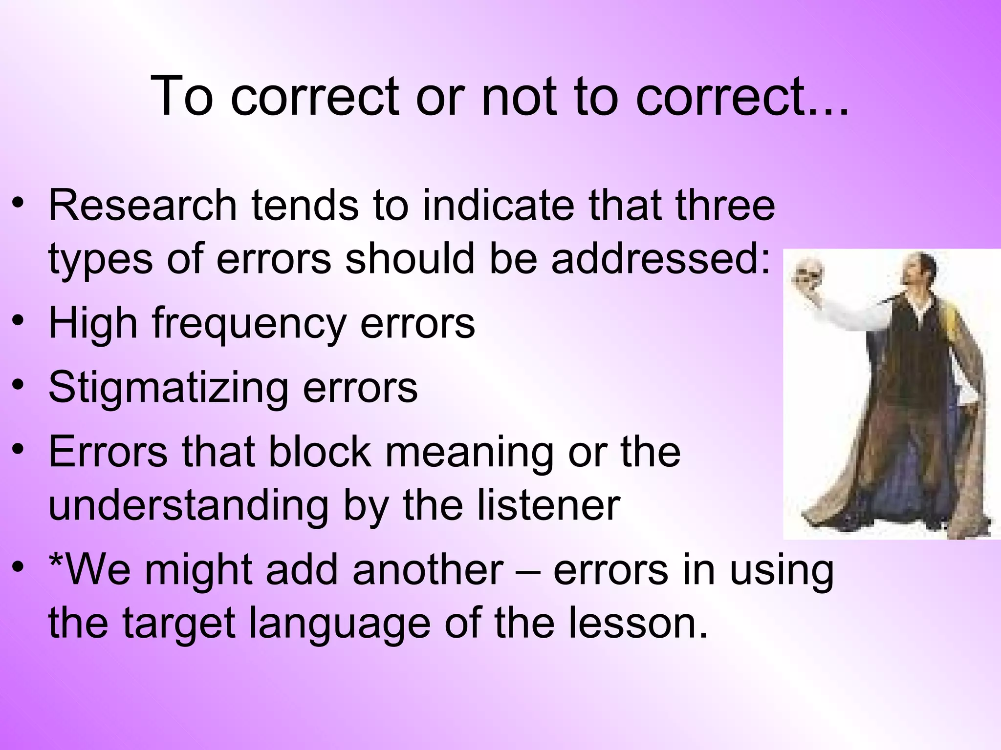 To correct or not to correct... Research tends to indicate that three types of errors should be addressed: High frequency errors Stigmatizing errors Errors that block meaning or the understanding by the listener *We might add another – errors in using the target language of the lesson. 