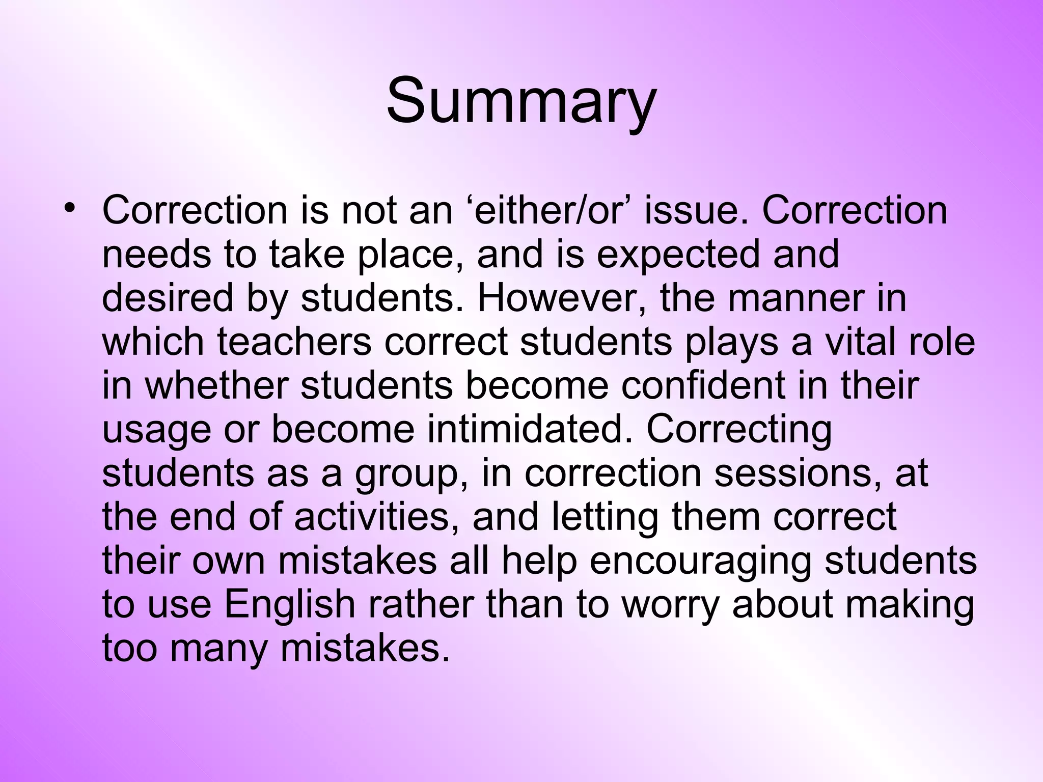 Summary Correction is not an ‘either/or’ issue. Correction needs to take place, and is expected and desired by students. However, the manner in which teachers correct students plays a vital role in whether students become confident in their usage or become intimidated. Correcting students as a group, in correction sessions, at the end of activities, and letting them correct their own mistakes all help encouraging students to use English rather than to worry about making too many mistakes. 