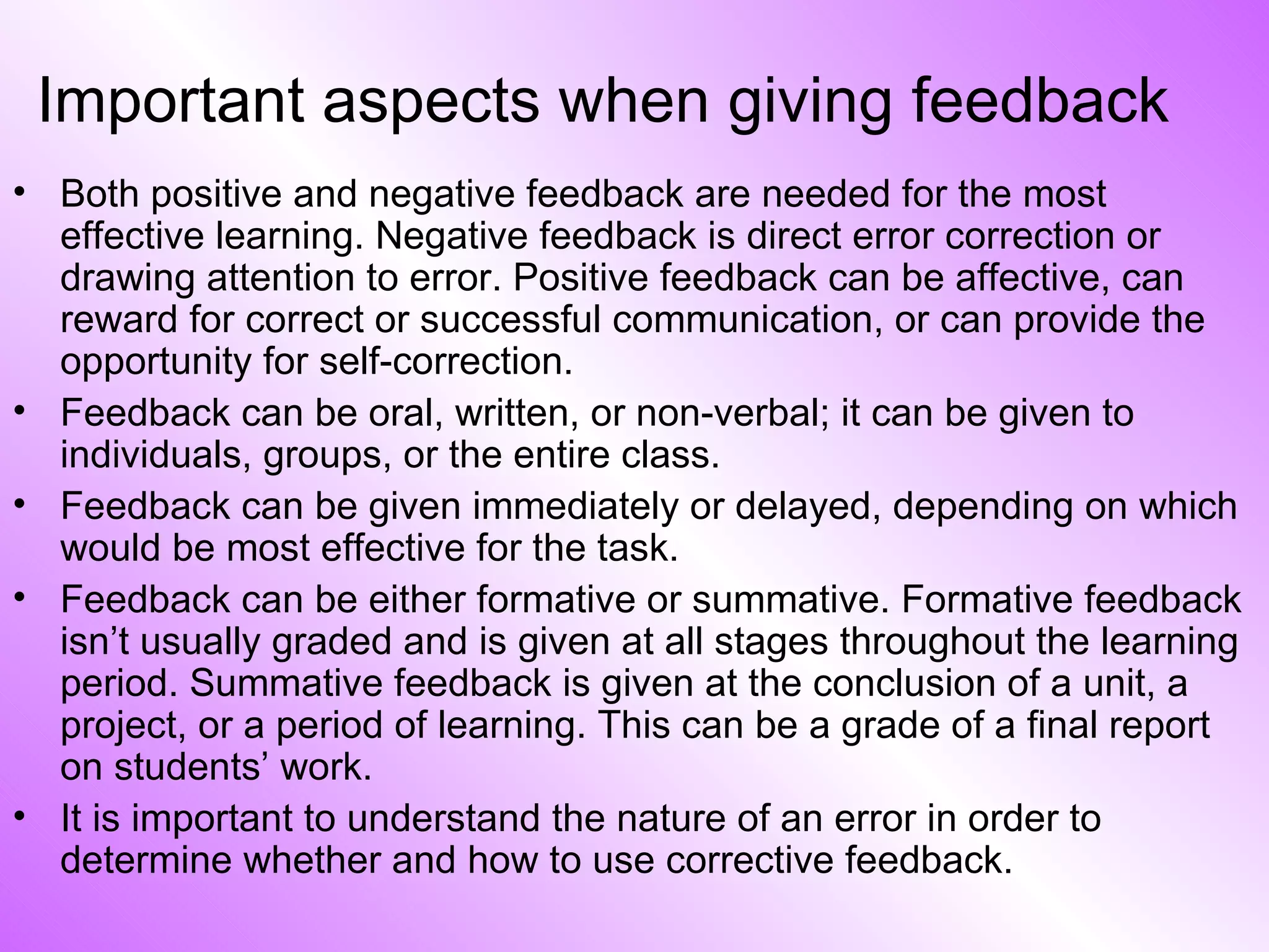 Important aspects when giving feedback Both positive and negative feedback are needed for the most effective learning. Negative feedback is direct error correction or drawing attention to error. Positive feedback can be affective, can reward for correct or successful communication, or can provide the opportunity for self-correction. Feedback can be oral, written, or non-verbal; it can be given to individuals, groups, or the entire class. Feedback can be given immediately or delayed, depending on which would be most effective for the task. Feedback can be either formative or summative. Formative feedback isn’t usually graded and is given at all stages throughout the learning period. Summative feedback is given at the conclusion of a unit, a project, or a period of learning. This can be a grade of a final report on students’ work. It is important to understand the nature of an error in order to determine whether and how to use corrective feedback. 