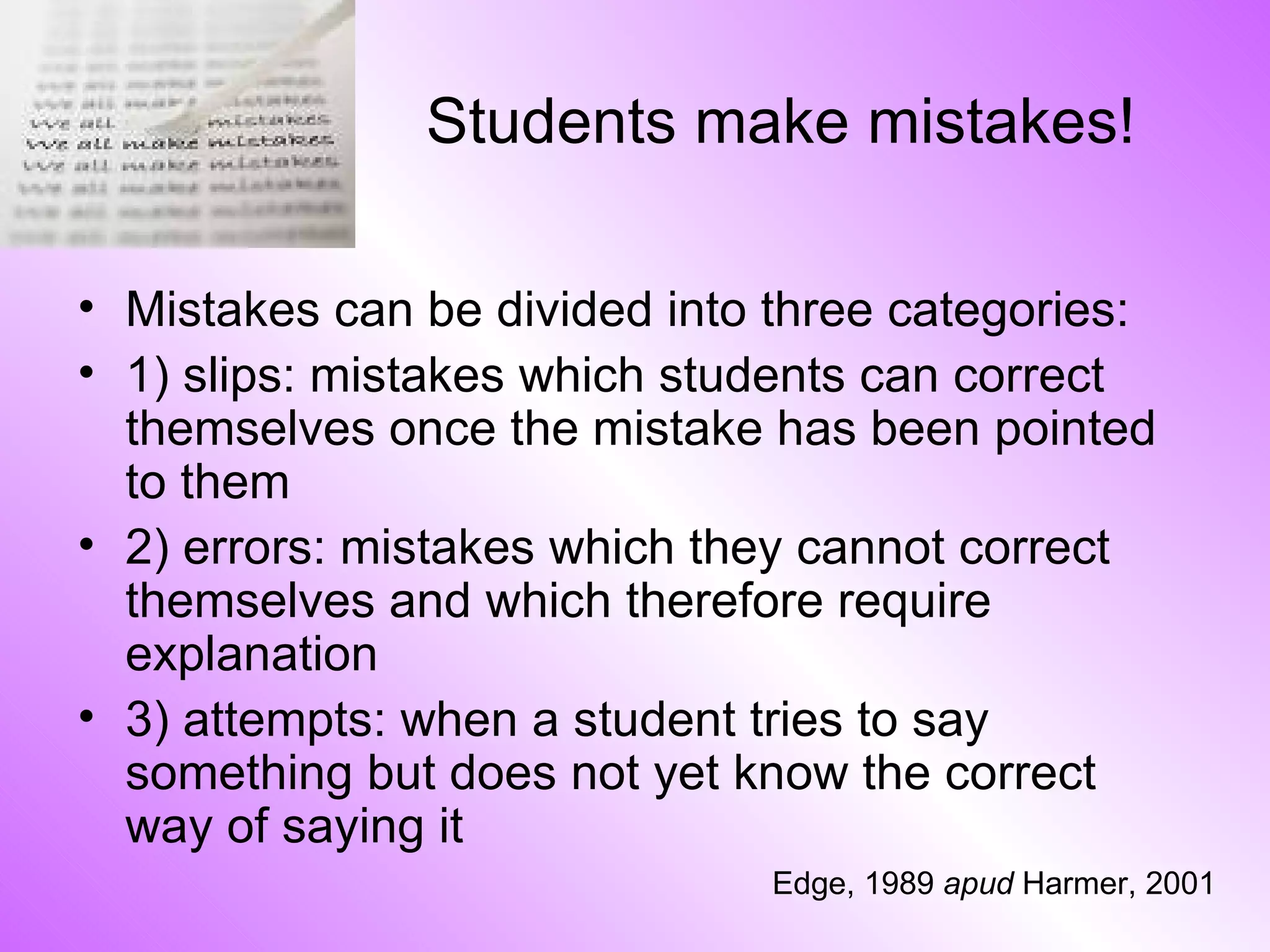 Students make mistakes! Mistakes can be divided into three categories: 1) slips: mistakes which students can correct themselves once the mistake has been pointed to them 2) errors: mistakes which they cannot correct themselves and which therefore require explanation 3) attempts: when a student tries to say something but does not yet know the correct way of saying it Edge, 1989  apud  Harmer, 2001 