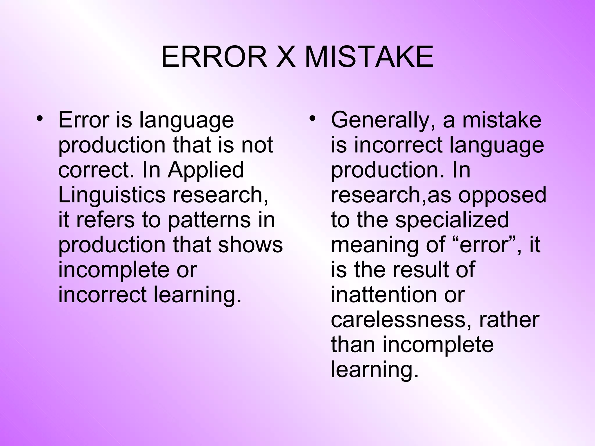 ERROR X MISTAKE Error is language production that is not correct. In Applied Linguistics research, it refers to patterns in production that shows incomplete or incorrect learning. Generally, a mistake is incorrect language production. In research,as opposed to the specialized meaning of “error”, it is the result of inattention or carelessness, rather than incomplete learning. 