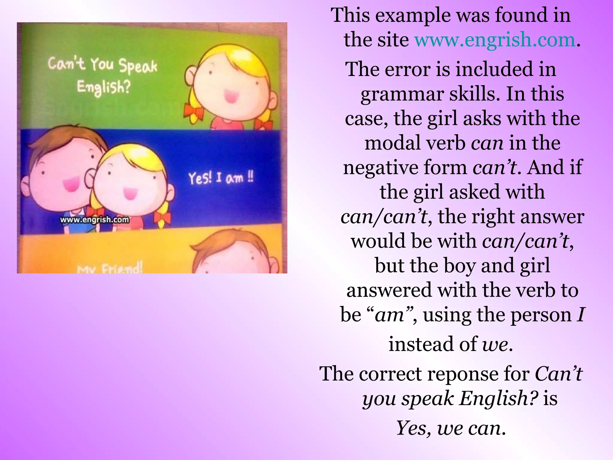 This example was found in the site  www.engrish.com . The error is included in grammar skills. In this case, the girl asks with the modal verb  can  in the negative form  can’t . And if the girl asked with  can/can’t , the right answer would be with  can/can’t , but the boy and girl answered with the verb to be “ am” , using the person  I   instead of  we . The correct reponse for  Can’t you speak English?  is  Yes, we can. 