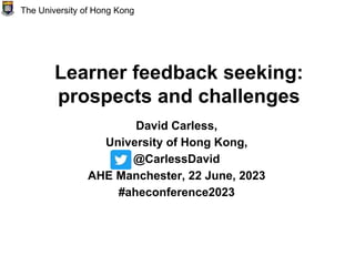 Learner feedback seeking:
prospects and challenges
David Carless,
University of Hong Kong,
@CarlessDavid
AHE Manchester, 22 June, 2023
#aheconference2023
The University of Hong Kong
 