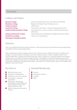 2
Case Study
Colleges and Projects
Barnsley College	Cloud Computing Hub Core, Hub Metro, Hub Mobile
Blackburn College	 Blackburn College Virtual Desktop Service
Grimsby Institute	 GIFHE Zone
Leeds City College	Classroom in the Cloud – Virtual Desktop Infrastructure
North East Worcestershire College	Using Software as service to deliver cloud based email and
office tools
Oxford and Cherwell College	Video Production and Editing for Flipped Classroom Online
South Devon College	 Cloud Access and backup
Warrington Collegiate Institute
Summary
This set of applications based projects includes a wide range of learner and teacher focused applications
and different Cloud related approaches.
These applications include; making software and communication/collaboration tools available across
colleges, to mobile learners and learners at home, making software widely available to those with
learning difficulties, making self-directed learning videos available to vocational students and making
college software available at remote college locations. The different Cloud based approaches include
remote and college based Cloud servers linked with virtual desk top structures, use of Google apps, docs
and mail for education, including Chromebook, Microsoft 365, and the Kaltura open source online video
platform used in the Cloud.
Key Drivers
■	 Software licence costs.
■	 Potential of collaboration.
■	 Limitations on server capacity.
■	Constraints to learning
approaches.
■	Limitations of buildings,
Limitations of bandwidth and
room utilisation issues and
student software costs.
■	Need to integrate information
systems.
Intended Beneficiaries
■	 Learner.
■	 Prospective learners.
■	 Partners.
■	 Staff.
 