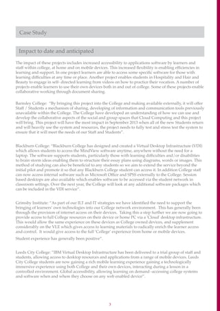 3
Case Study
Impact to date and anticipated
The impact of these projects includes increased accessibility to applications software by learners and
staff within college, at home and on mobile devices. This increased flexibility is enabling efficiencies in
learning and support. In one project learners are able to access some specific software for those with
learning difficulties at any time or place. Another project enables students in Hospitality and Hair and
Beauty to engage in self- directed learning from videos on how to practice their vocation. A number of
projects enable learners to use their own devices both in and out of college. Some of these projects enable
collaborative working through document sharing.
Barnsley College: “By bringing this project into the College and making available externally, it will offer
Staff / Students a mechanism of sharing, developing of information and communication tools previously
unavailable within the College. The College have developed an understanding of how we can use and
develop the collaborative aspects of the social and group spaces that Cloud Computing and this project
will bring. This project will have the most impact in September 2013 when all of the new Students return
and will heavily use the system and resources, the project needs to fully test and stress test the system to
ensure that it will meet the needs of our Staff and Students”.
Blackburn College: “Blackburn College has designed and created a Virtual Desktop Infrastructure (VDI)
which allows students to access the MindView software anytime, anywhere without the need for a
laptop. The software supports students, particularly those with learning difficulties and/or disabilities
to brain storm ideas enabling them to structure their essay plans using diagrams, words or images. This
method of studying can also be beneficial to any students so we aim to extend the service beyond the
initial pilot and promote it so that any Blackburn College student can access it. In addition College staff
can now access internal software such as Microsoft Office and SPSS externally to the College. Session
based desktops are also available which enables software to be accessed via the student network in
classroom settings. Over the next year, the College will look at any additional software packages which
can be included in the VDI service”.
Grimsby Institute: “As part of our ILT and IT strategies we have identified the need to support the
bringing of learners’ own technologies into our College network environment. This has generally been
through the provision of internet access on their devices. Taking this a step further we are now going to
provide access to full College resources on their device or home PC via a 'Cloud' desktop infrastructure.
This would allow the same experience on these devices as College owned devices, and supplement
considerably on the VLE which gives access to learning materials to radically enrich the learner access
and control. It would give access to the full ‘College’ experience from home or mobile devices.
Student experience has generally been positive”.
Leeds City College: ”IBM Virtual Desktop Infrastructure has been delivered to a trial group of staff and
students, allowing access to desktop resources and applications from a range of mobile devices. Leeds
City College students are now gaining a rich mobile learning experience gaining a technologically
immersive experience using both College and their own devices, interacting during a lesson in a
controlled environment. Global accessibility, allowing learning on demand -accessing college systems
and software when and where they choose on any web enabled device”.
 