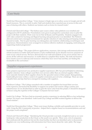 4
Case Study
North East Worcestershire College: “A key feature is Single sign on to allow access to Google and all web
based resources. This is currently in pilot. Staff and students have reported ease of access to files and
ease of sharing with others. Students use features such as forms for research tasks”.
Oxford and Cherwell College: “The Kaltura open source online video platform was installed and
configured to OCVC platforms. Presentations were given to prospective curriculum areas to pilot the
project with their students. Pilots were run in Hair  Beauty and Hospitality. Students engaged well
with video content for learning and flipped learning and good practice was identified. The Platform
allowed control and a managed environment for specific selection of video sharing and keeping students
focused on tasks. Peer-to-peer learning was taking place and students collaborating on techniques and
experiences. Demonstrations were arranged to re-enforce effective methods of engaging, motivating and
supporting student progression”.
South Devon College: “The project delivers applications, resources, data storage andcommunication to
remote locations to enable staff and learners. It also enabled back up for disaster recovery purposes of
some of our critical servers. We have allowed all of our staff and students at our seven remote sites to
access all the software and resources, to enable them to complete their studies. The staff and learners
have remote access to software and resources which they have never had and they are finding this
invaluable to the curriculum.”
Supplier engagement experiences
Some projects experienced very productive supplier experiences. JISC has proved helpful in informing
supplier selection. Some colleges used their own services rather than an external supplier. Others
were naturally limited in their supplier choice by the specialist nature of their project. Renegotiating
bandwidth provision within a context of supplier constraints proved to be a challenge. There are some
valuable hints and tips that have emerged for dealing with suppliers.
Blackburn College: “The College consulted with a number of suppliers but found their services
to be expensive and lacked the flexibility to support our project and current college systems and
infrastructure. It was decided that in order to gain the most value from this project, it should be designed
in house using the expertise of the Colleges’ Computer Services team”.
Leeds City College: “We have had an extremely positive experience in selecting IBM as a key technology
partner. No issues were identified - both Leeds City College and IBM worked together to deliver the
cloud solution”.
North East Worcestershire College: “There were issues finding a reliable and reputable provider to work
with. Using the JISC Community of practice - helped find a supplier based on recommendations and real
life project work completed”.
Oxford and Cherwell College: “Identifying the Cloud provider was fairly straight forward as we were
looking for video production in the Cloud, so the search was specific. There were a lot of companies
that could provide the platform but not the cloud facility, but that was identified early in discussions.
Suppliers are very forthcoming with information but I have learnt about the 'sales' pitch. The larger
 
