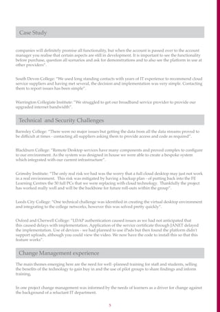 5
Case Study
companies will definitely promise all functionality, but when the account is passed over to the account
manager you realise that certain aspects are still in development. It is important to see the functionality
before purchase, question all scenarios and ask for demonstrations and to also see the platform in use at
other providers”.
South Devon College: “We used long standing contacts with years of IT experience to recommend cloud
service suppliers and having met several, the decision and implementation was very simple. Contacting
them to report issues has been simple”.
Warrington Collegiate Institute: ”We struggled to get our broadband service provider to provide our
upgraded internet bandwidth”.
Technical and Security Challenges
Barnsley College: “There were no major issues but getting the data from all the data streams proved to
be difficult at times - contacting all suppliers asking them to provide access and code as required”.
Blackburn College: ”Remote Desktop services have many components and proved complex to configure
to our environment. As the system was designed in house we were able to create a bespoke system
which integrated with our current infrastructure”.
Grimsby Institute: “The only real risk we had was the worry that a full cloud desktop may just not work
in a real environment. This risk was mitigated by having a backup plan - of putting back into the FE
Learning Centres the 50 full PCs that we were replacing with cloud technology. Thankfully the project
has worked really well and will be the backbone for future roll-outs within the group”.
Leeds City College: “One technical challenge was identified in creating the virtual desktop environment
and integrating to the college networks, however this was solved pretty quickly”.
Oxford and Cherwell College: ”LDAP authentication caused issues as we had not anticipated that
this caused delays with implementation. Application of the service certificate through JANET delayed
the implementation. Use of devices - we had planned to use iPads but then found the platform didn't
support uploads, although you could view the video. We now have the code to install this so that this
feature works”.
Change Management experience
The main themes emerging here are the need for well -planned training for staff and students, selling
the benefits of the technology to gain buy in and the use of pilot groups to share findings and inform
training,
In one project change management was informed by the needs of learners as a driver for change against
the background of a reluctant IT department.
 