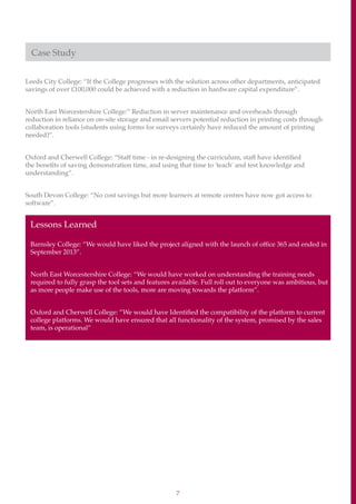 7
Case Study
Leeds City College: “If the College progresses with the solution across other departments, anticipated
savings of over £100,000 could be achieved with a reduction in hardware capital expenditure”.
North East Worcestershire College:” Reduction in server maintenance and overheads through
reduction in reliance on on-site storage and email servers potential reduction in printing costs through
collaboration tools (students using forms for surveys certainly have reduced the amount of printing
needed)”.
Oxford and Cherwell College: “Staff time - in re-designing the curriculum, staff have identified
the benefits of saving demonstration time, and using that time to 'teach' and test knowledge and
understanding”.
South Devon College: “No cost savings but more learners at remote centres have now got access to
software”.
Lessons Learned
Barnsley College: “We would have liked the project aligned with the launch of office 365 and ended in
September 2013”.
North East Worcestershire College: “We would have worked on understanding the training needs
required to fully grasp the tool sets and features available. Full roll out to everyone was ambitious, but
as more people make use of the tools, more are moving towards the platform”.
Oxford and Cherwell College: ”We would have Identified the compatibility of the platform to current
college platforms. We would have ensured that all functionality of the system, promised by the sales
team, is operational”
 