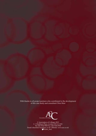 © Association of Colleges 2013
2 - 5 Stedham Place, London WC1A 1HU
Tel: 020 7034 9900 Fax: 020 7034 9950
Email: sharedservices@aoc.co.uk Website: www.aoc.co.uk
@info_AoC
With thanks to all project partners who contributed to the development
of this case study and consultant Chris West
 