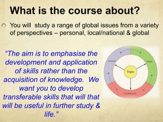 What is the course about?You will  study a range of global issues from a variety of perspectives – personal, local/national & global“The aim is to emphasise the development and application of skills rather than the acquisition of knowledge.  We want you to develop transferable skills that will that will be useful in further study & life.”