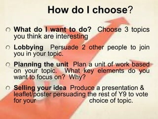 How do I choose?What do I want to do?  Choose 3 topics you think are interestingLobbying  Persuade 2 other people to join you in your topic.  Planning the unit  Plan a unit of work based on your topic.  What key elements do you want to focus on?  Why?Selling your idea  Produce a presentation & leaflet/poster persuading the rest of Y9 to vote for your                             choice of topic.